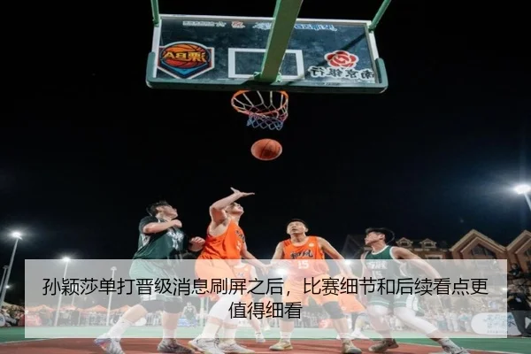 孙颖莎单打晋级消息刷屏之后，比赛细节和后续看点更值得细看