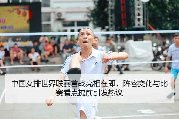 中国女排世界联赛首战亮相在即，阵容变化与比赛看点提前引发热议